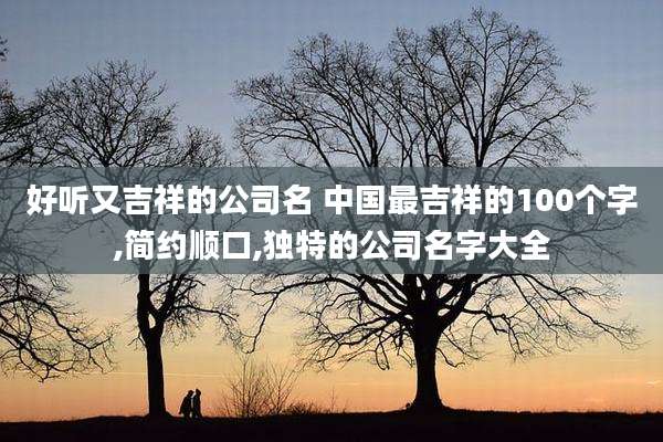 好听又吉祥的公司名 中国最吉祥的100个字,简约顺口,独特的公司名字大全