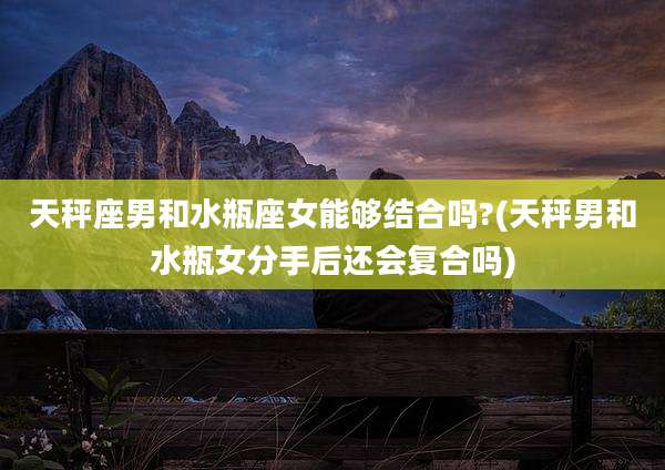 天秤座男和水瓶座女能够结合吗?(天秤男和水瓶女分手后还会复合吗)