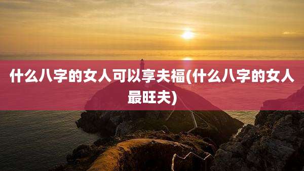什么八字的女人可以享夫福(什么八字的女人最旺夫)