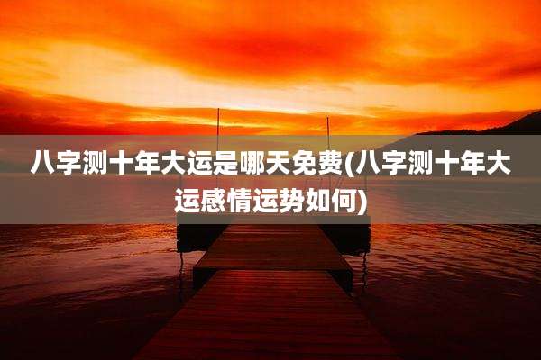八字测十年大运是哪天免费(八字测十年大运感情运势如何)