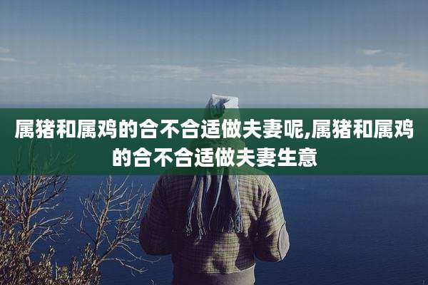 属猪和属鸡的合不合适做夫妻呢,属猪和属鸡的合不合适做夫妻生意
