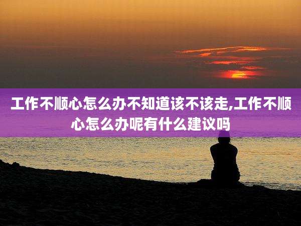 工作不顺心怎么办不知道该不该走,工作不顺心怎么办呢有什么建议吗