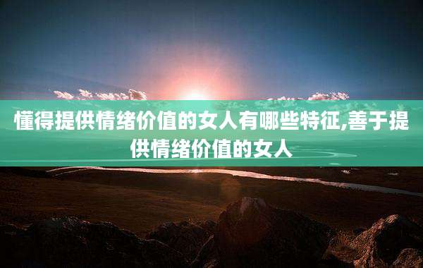 懂得提供情绪价值的女人有哪些特征,善于提供情绪价值的女人