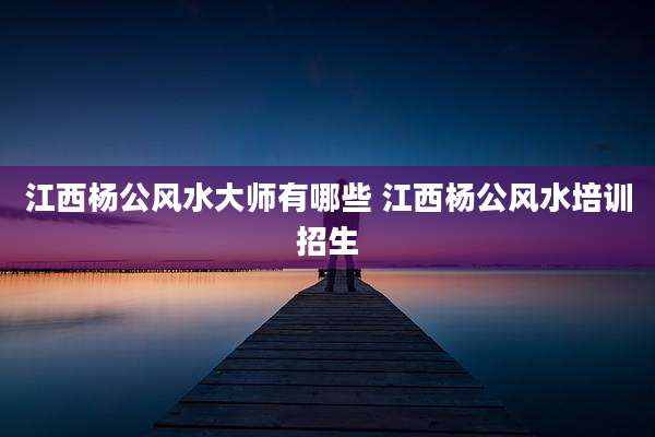 江西杨公风水大师有哪些 江西杨公风水培训招生