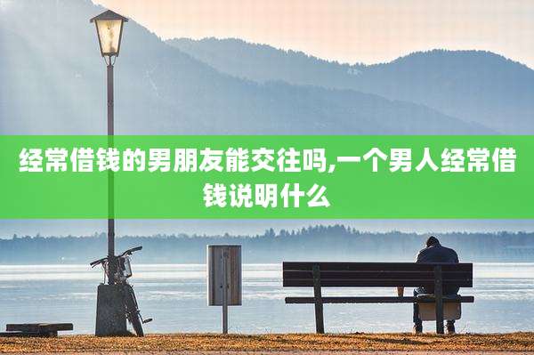 经常借钱的男朋友能交往吗,一个男人经常借钱说明什么