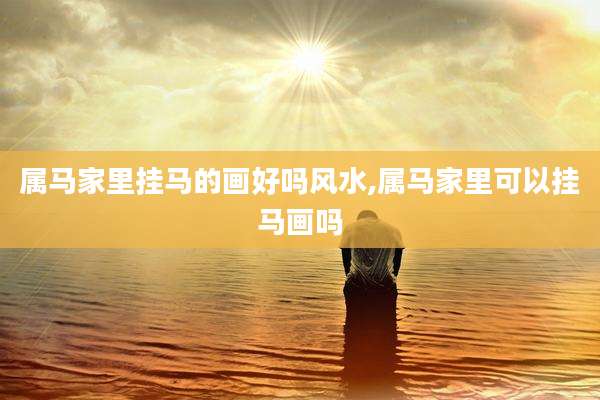 属马家里挂马的画好吗风水,属马家里可以挂马画吗