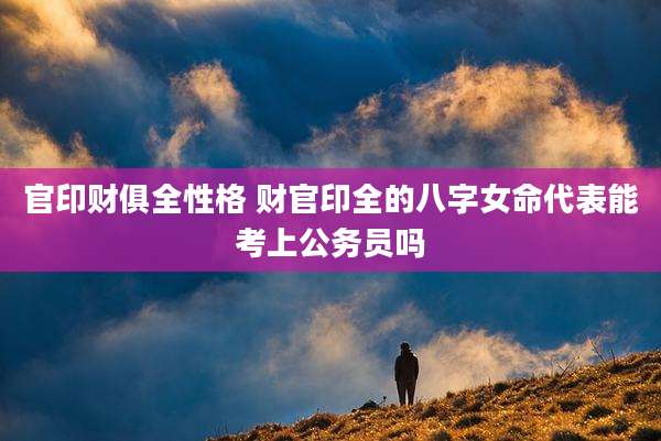 官印财俱全性格 财官印全的八字女命代表能考上公务员吗