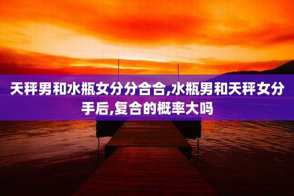 天秤男和水瓶女分分合合,水瓶男和天秤女分手后,复合的概率大吗