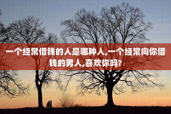 一个经常借钱的人是哪种人,一个经常向你借钱的男人,喜欢你吗?