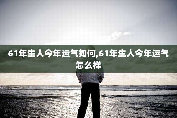 61年生人今年运气如何,61年生人今年运气怎么样