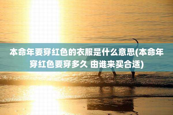 本命年要穿红色的衣服是什么意思(本命年穿红色要穿多久 由谁来买合适)
