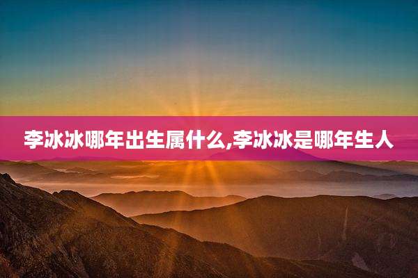 李冰冰哪年出生属什么,李冰冰是哪年生人