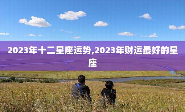2023年十二星座运势,2023年财运最好的星座