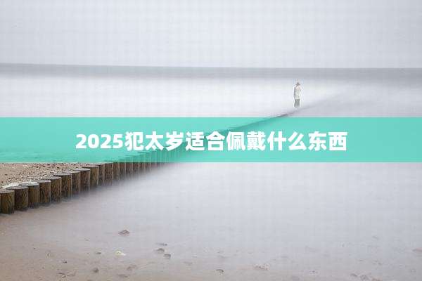 2025犯太岁适合佩戴什么东西