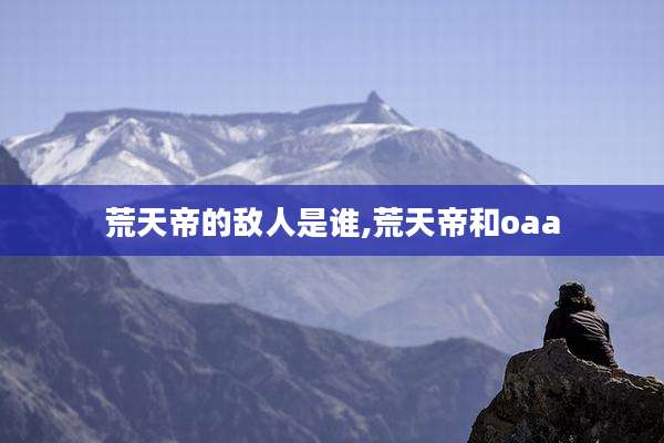 荒天帝的敌人是谁,荒天帝和oaa