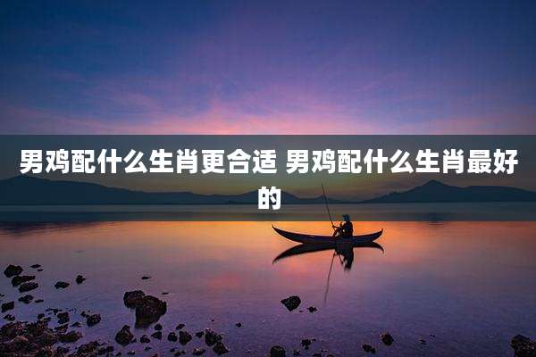 男鸡配什么生肖更合适 男鸡配什么生肖最好的