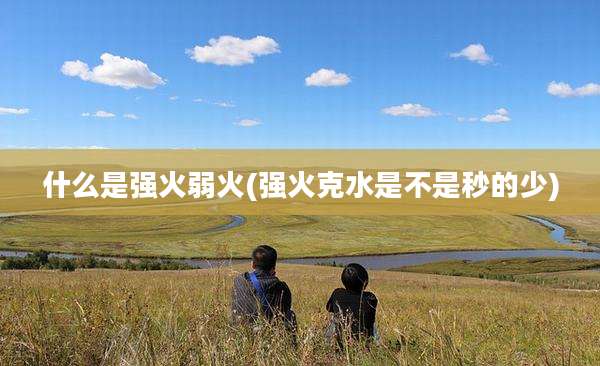 什么是强火弱火(强火克水是不是秒的少)