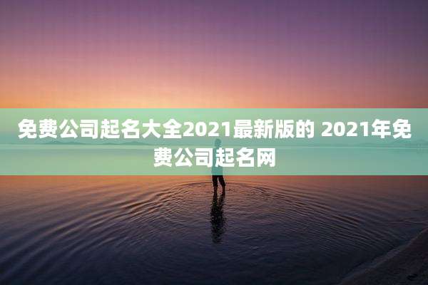 免费公司起名大全2021最新版的 2021年免费公司起名网