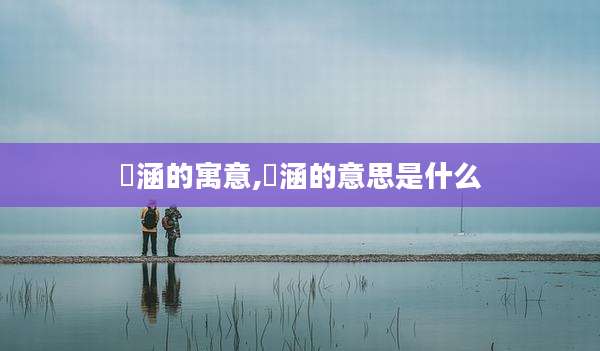 莯涵的寓意,蕰涵的意思是什么