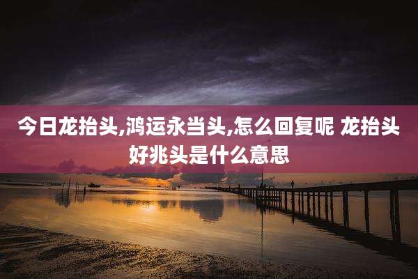 今日龙抬头,鸿运永当头,怎么回复呢 龙抬头好兆头是什么意思