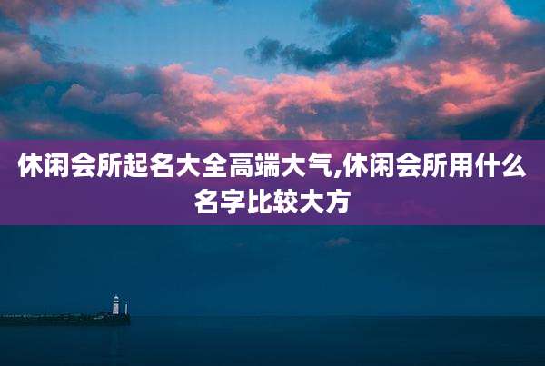 休闲会所起名大全高端大气,休闲会所用什么名字比较大方