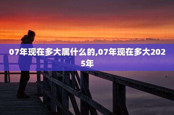 07年现在多大属什么的,07年现在多大2025年