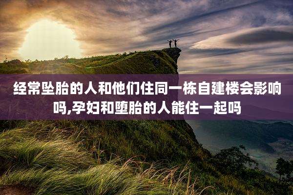 经常坠胎的人和他们住同一栋自建楼会影响吗,孕妇和堕胎的人能住一起吗