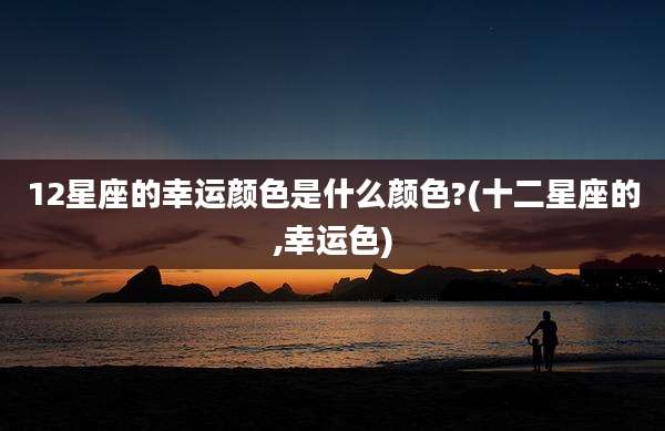 12星座的幸运颜色是什么颜色?(十二星座的,幸运色)
