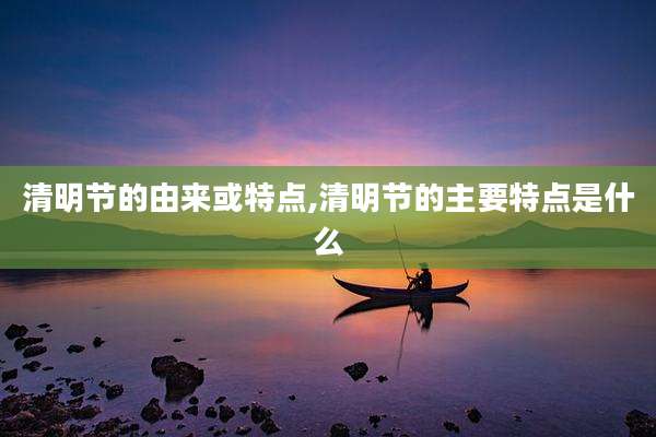 清明节的由来或特点,清明节的主要特点是什么
