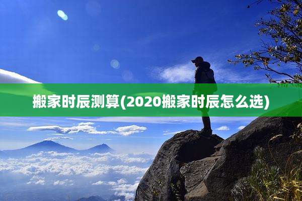 搬家时辰测算(2020搬家时辰怎么选)