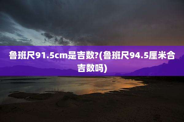 鲁班尺91.5cm是吉数?(鲁班尺94.5厘米合吉数吗)