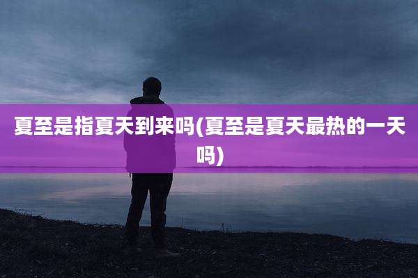 夏至是指夏天到来吗(夏至是夏天最热的一天吗)