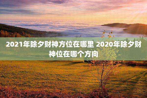 2021年除夕财神方位在哪里 2020年除夕财神位在哪个方向