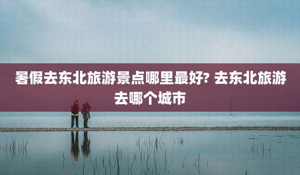 暑假去东北旅游景点哪里最好? 去东北旅游去哪个城市