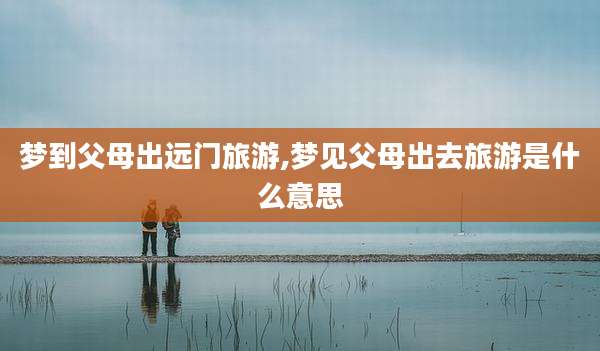 梦到父母出远门旅游,梦见父母出去旅游是什么意思