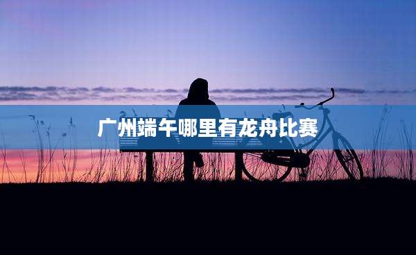 广州端午哪里有龙舟比赛