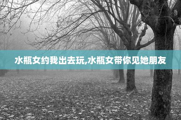水瓶女约我出去玩,水瓶女带你见她朋友