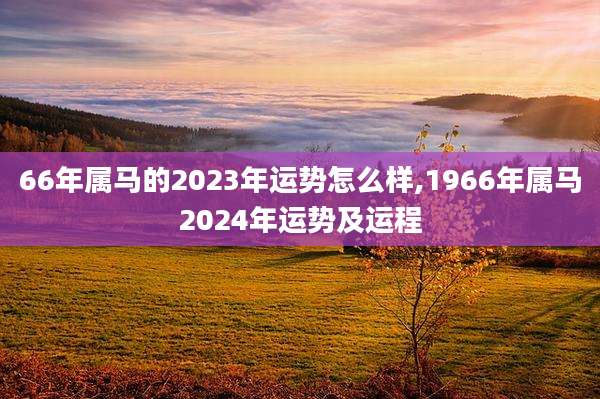 66年属马的2023年运势怎么样,1966年属马2024年运势及运程