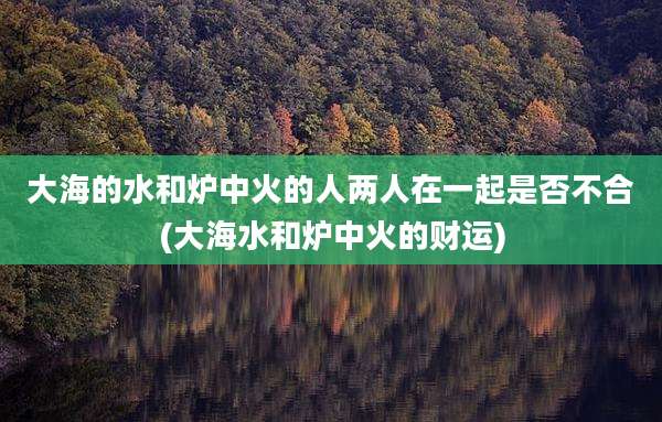 大海的水和炉中火的人两人在一起是否不合(大海水和炉中火的财运)