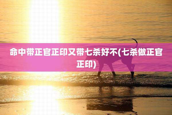 命中带正官正印又带七杀好不(七杀做正官正印)