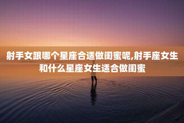射手女跟哪个星座合适做闺蜜呢,射手座女生和什么星座女生适合做闺蜜