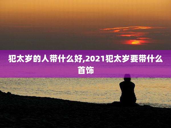 犯太岁的人带什么好,2021犯太岁要带什么首饰
