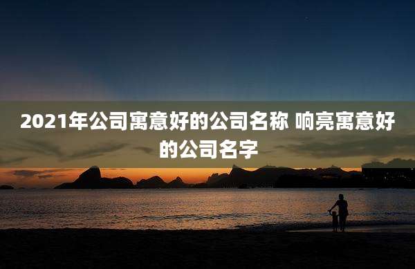 2021年公司寓意好的公司名称 响亮寓意好的公司名字