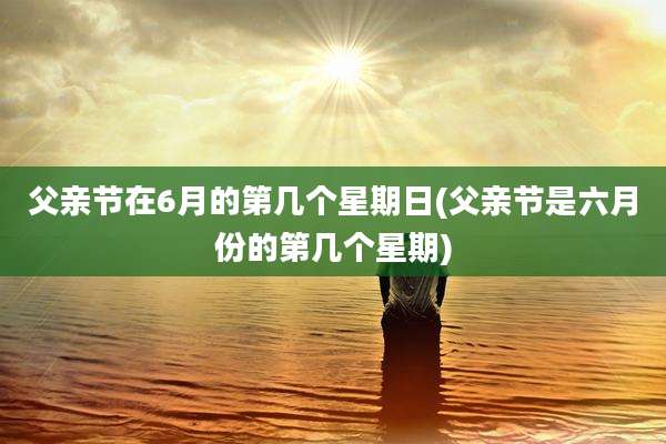 父亲节在6月的第几个星期日(父亲节是六月份的第几个星期)