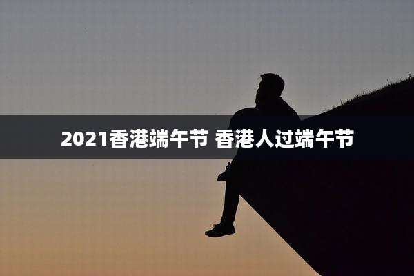 2021香港端午节 香港人过端午节