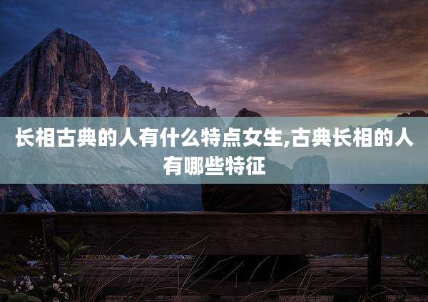 长相古典的人有什么特点女生,古典长相的人有哪些特征