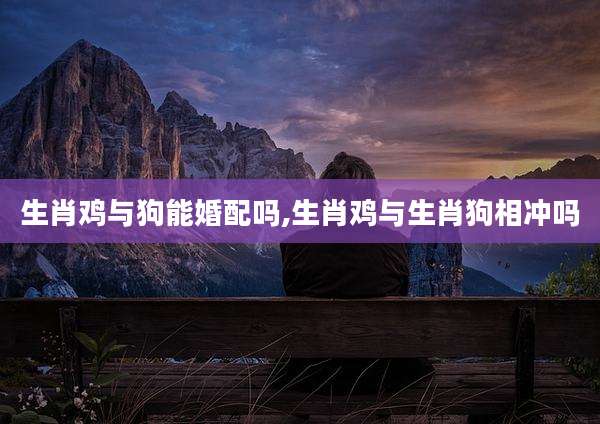 生肖鸡与狗能婚配吗,生肖鸡与生肖狗相冲吗