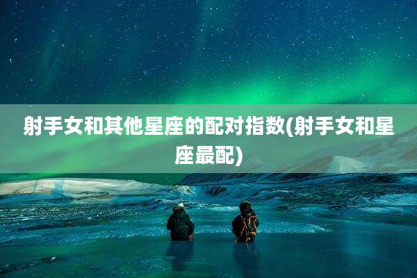 射手女和其他星座的配对指数(射手女和星座最配)