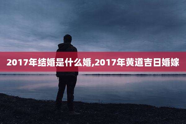 2017年结婚是什么婚,2017年黄道吉日婚嫁