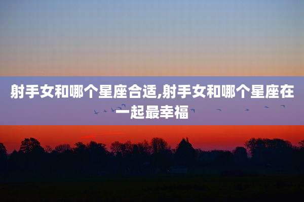 射手女和哪个星座合适,射手女和哪个星座在一起最幸福